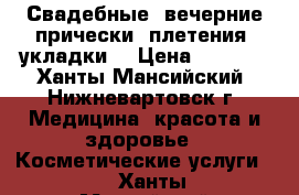 Свадебные, вечерние прически, плетения, укладки. › Цена ­ 1 300 - Ханты-Мансийский, Нижневартовск г. Медицина, красота и здоровье » Косметические услуги   . Ханты-Мансийский